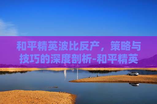 和平精英波比反产,策略与技巧的深度剖析-和平精英波比套装 和平精英波比反产,策略与技巧的深度剖析-和平精英波比套装