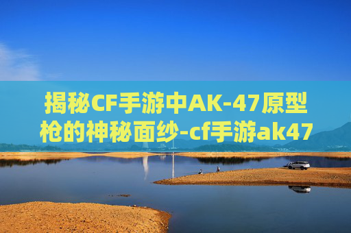 揭秘CF手游中AK-47原型枪的神秘面纱-cf手游ak47 揭秘CF手游中AK-47原型枪的神秘面纱-cf手游ak47