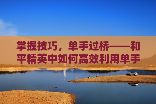 掌握技巧，单手过桥——和平精英中如何高效利用单手操作-和平精英单手键位
