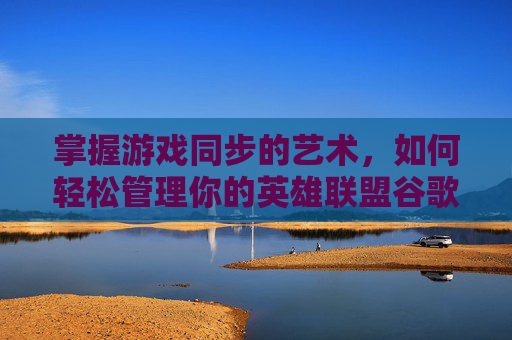 掌握游戏同步的艺术，如何轻松管理你的英雄联盟谷歌账号-lol谷歌账号怎么同步到电脑