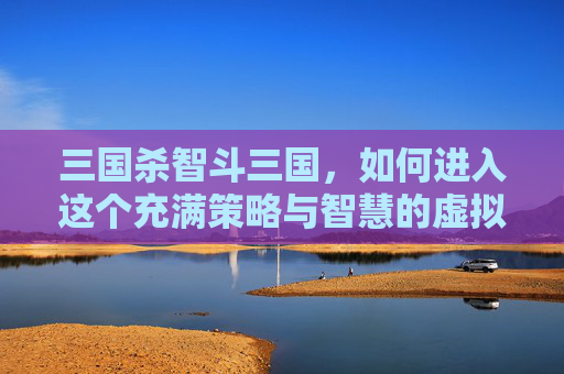 三国杀智斗三国,如何进入这个充满策略与智慧的虚拟世界-三国杀顶级智斗 三国杀智斗三国,如何进入这个充满策略与智慧的虚拟世界-三国杀顶级智斗