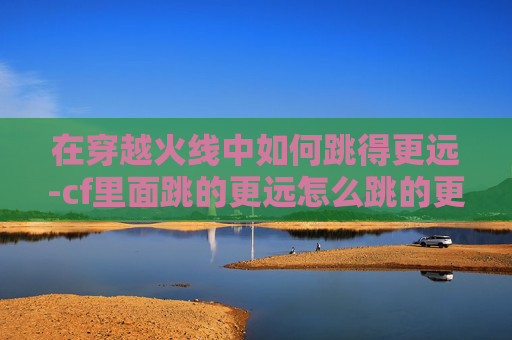 在穿越火线中如何跳得更远-cf里面跳的更远怎么跳的更远 在穿越火线中如何跳得更远-cf里面跳的更远怎么跳的更远