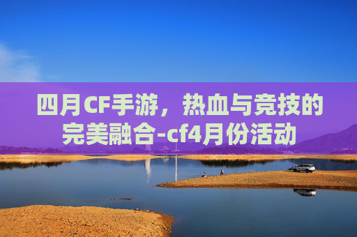 四月CF手游，热血与竞技的完美融合-cf4月份活动