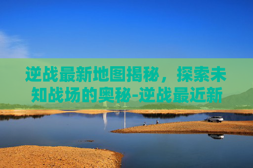逆战最新地图揭秘，探索未知战场的奥秘-逆战最近新出的地图叫什么名字