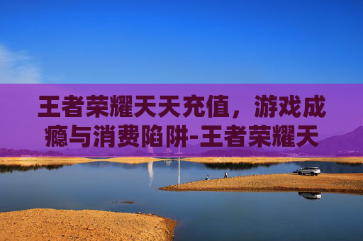 王者荣耀天天充值,游戏成瘾与消费陷阱-王者荣耀天天充值有什么用 王者荣耀天天充值,游戏成瘾与消费陷阱-王者荣耀天天充值有什么用