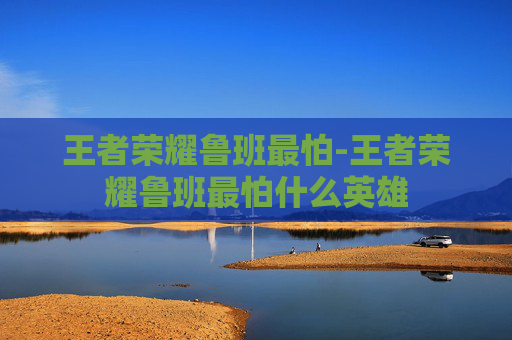 王者荣耀鲁班最怕-王者荣耀鲁班最怕什么英雄
