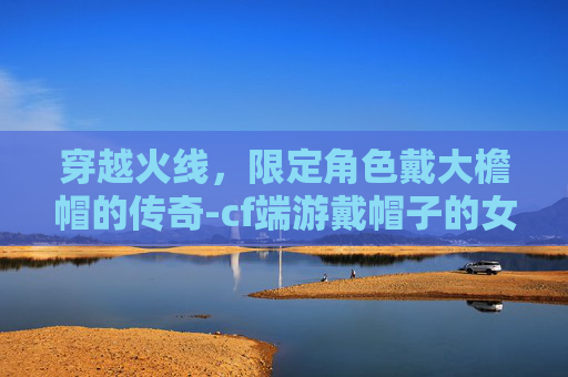 穿越火线，限定角色戴大檐帽的传奇-cf端游戴帽子的女角色