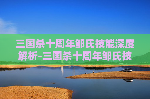 三国杀十周年邹氏技能深度解析-三国杀十周年邹氏技能详解 三国杀十周年邹氏技能深度解析-三国杀十周年邹氏技能详解