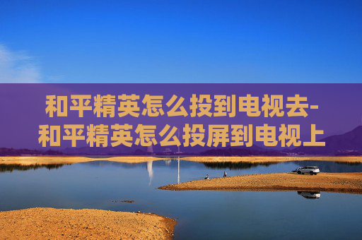 和平精英怎么投到电视去-和平精英怎么投屏到电视上视频教学