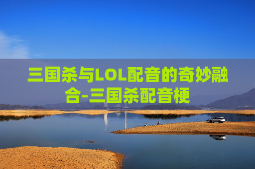 三国杀与LOL配音的奇妙融合-三国杀配音梗 三国杀与LOL配音的奇妙融合-三国杀配音梗