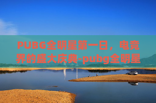PUBG全明星第一日，电竞界的盛大庆典-pubg全明星meu