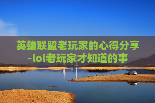 英雄联盟老玩家的心得分享-lol老玩家才知道的事