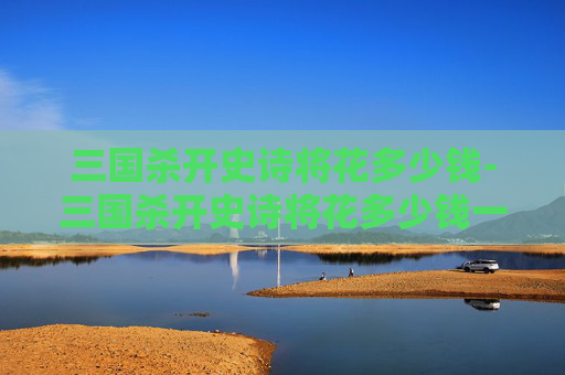 三国杀开史诗将花多少钱-三国杀开史诗将花多少钱一个 三国杀开史诗将花多少钱-三国杀开史诗将花多少钱一个