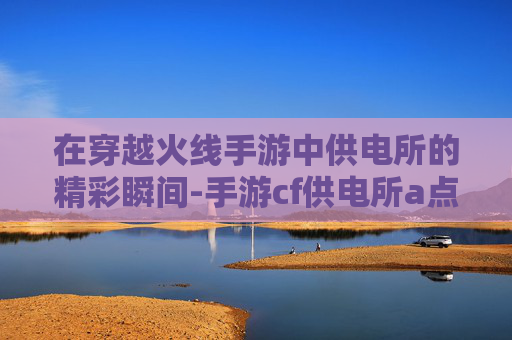 在穿越火线手游中供电所的精彩瞬间-手游cf供电所a点大箱子怎么跳