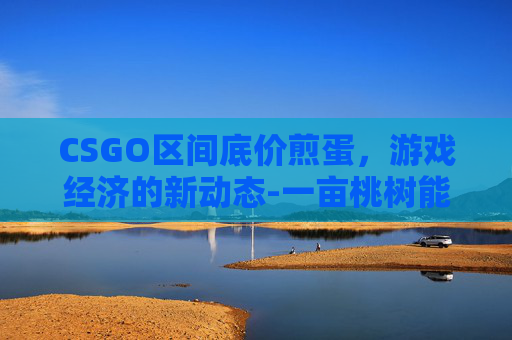 CSGO区间底价煎蛋,游戏经济的新动态-一亩桃树能产多少桃胶 CSGO区间底价煎蛋,游戏经济的新动态-一亩桃树能产多少桃胶