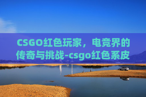 CSGO红色玩家，电竞界的传奇与挑战-csgo红色系皮肤