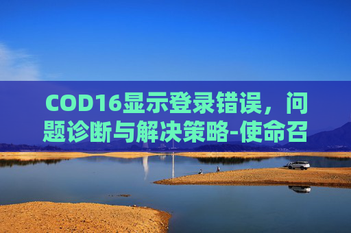 COD16显示登录错误,问题诊断与解决策略-使命召唤16登不上去 COD16显示登录错误,问题诊断与解决策略-使命召唤16登不上去