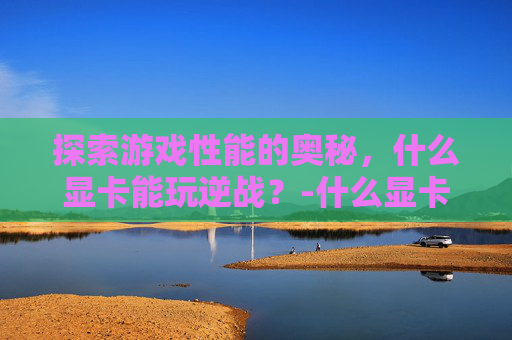 探索游戏性能的奥秘，什么显卡能玩逆战？-什么显卡能玩逆战手游