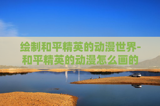 绘制和平精英的动漫世界-和平精英的动漫怎么画的 绘制和平精英的动漫世界-和平精英的动漫怎么画的