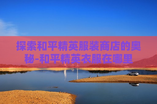 探索和平精英服装商店的奥秘-和平精英衣服在哪里
