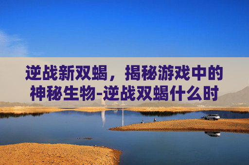 逆战新双蝎,揭秘游戏中的神秘生物-逆战双蝎什么时候出的 逆战新双蝎,揭秘游戏中的神秘生物-逆战双蝎什么时候出的