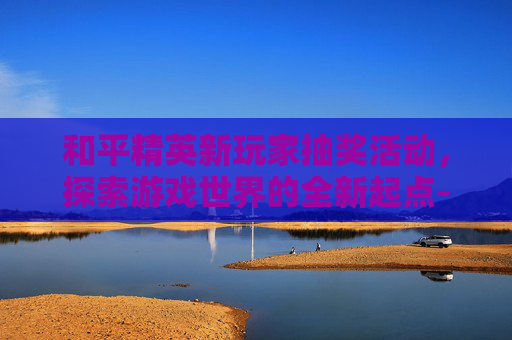 和平精英新玩家抽奖活动，探索游戏世界的全新起点-和平精英新玩家抽奖技巧