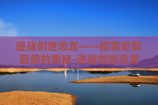 逆战创世恐龙——探索史前巨兽的奥秘-逆战创世恐龙怎么打 逆战创世恐龙——探索史前巨兽的奥秘-逆战创世恐龙怎么打