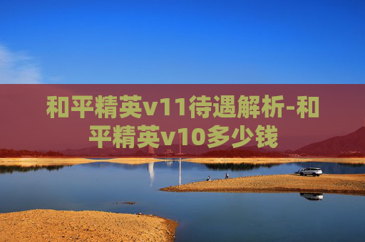 和平精英v11待遇解析-和平精英v10多少钱 和平精英v11待遇解析-和平精英v10多少钱