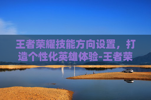 王者荣耀技能方向设置，打造个性化英雄体验-王者荣耀技能方向设置怎么设置
