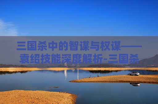 三国杀中的智谋与权谋——袁绍技能深度解析-三国杀袁绍技能介绍