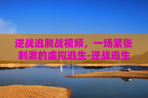 逆战逃脱战视频，一场紧张刺激的虚拟逃生-逆战逃生的图片