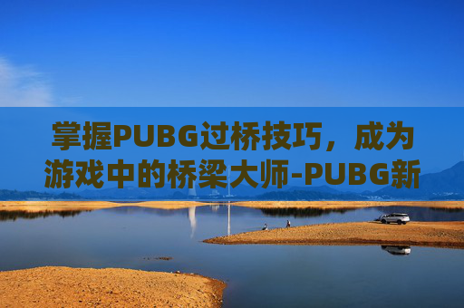 掌握PUBG过桥技巧,成为游戏中的桥梁大师-PUBG新手教学怎么跳过 掌握PUBG过桥技巧,成为游戏中的桥梁大师-PUBG新手教学怎么跳过