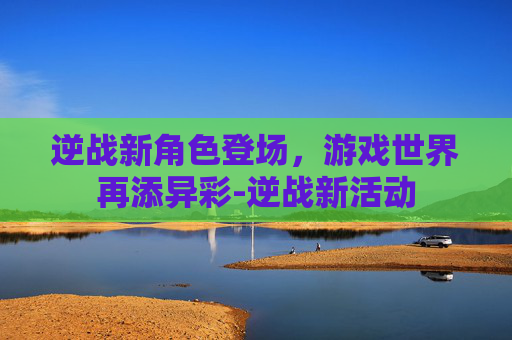 逆战新角色登场，游戏世界再添异彩-逆战新活动