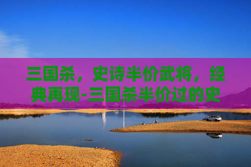 三国杀,史诗半价武将,经典再现-三国杀半价过的史诗武将 三国杀,史诗半价武将,经典再现-三国杀半价过的史诗武将