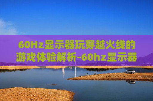60Hz显示器玩穿越火线的游戏体验解析-60hz显示器玩cf够用了吗 60Hz显示器玩穿越火线的游戏体验解析-60hz显示器玩cf够用了吗