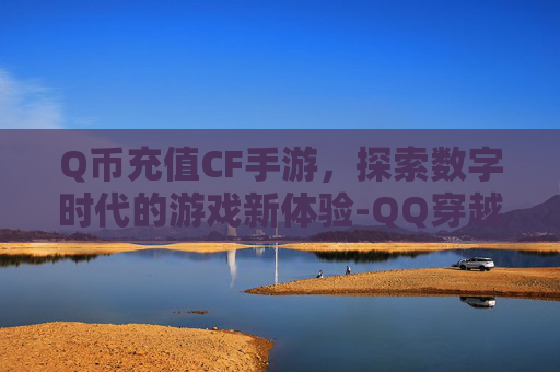Q币充值CF手游,探索数字时代的游戏新体验-QQ穿越火线充值cf币 Q币充值CF手游,探索数字时代的游戏新体验-QQ穿越火线充值cf币
