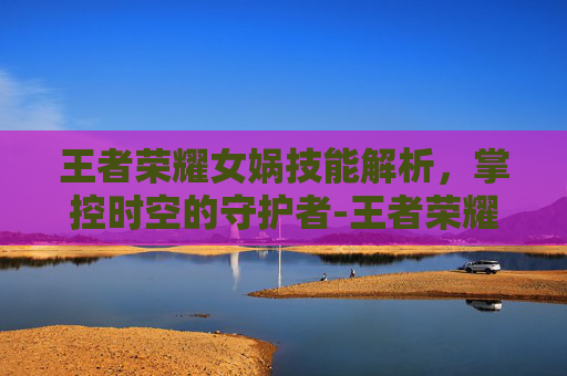 王者荣耀女娲技能解析，掌控时空的守护者-王者荣耀女娲技能详细介绍