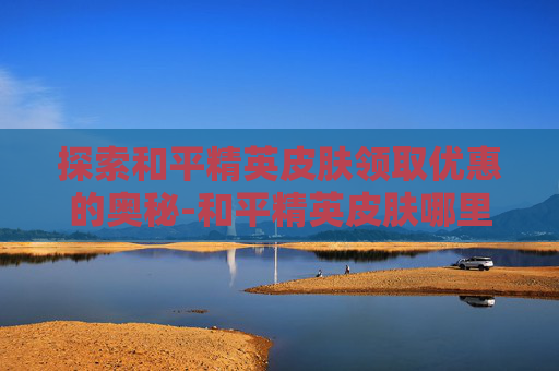 探索和平精英皮肤领取优惠的奥秘-和平精英皮肤哪里领取优惠最多