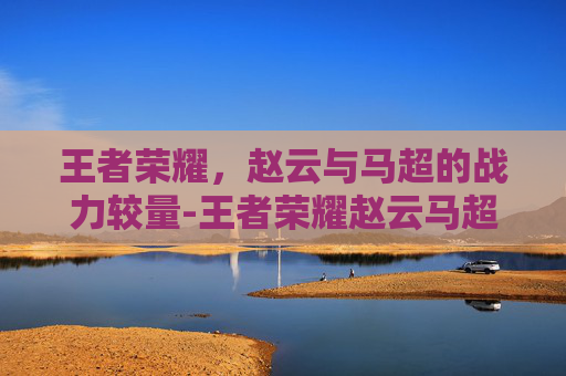 王者荣耀，赵云与马超的战力较量-王者荣耀赵云马超战力多少