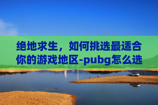 绝地求生,如何挑选最适合你的游戏地区-pubg怎么选区服 绝地求生,如何挑选最适合你的游戏地区-pubg怎么选区服