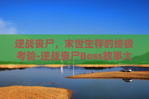 逆战丧尸，末世生存的终极考验-逆战丧尸Boss故事大全