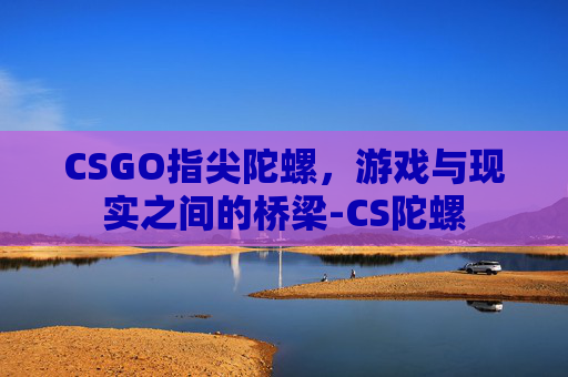 CSGO指尖陀螺,游戏与现实之间的桥梁-CS陀螺 CSGO指尖陀螺,游戏与现实之间的桥梁-CS陀螺