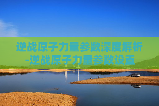 逆战原子力量参数深度解析-逆战原子力量参数设置