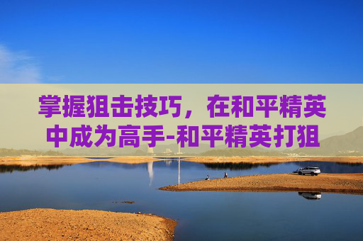 掌握狙击技巧，在和平精英中成为高手-和平精英打狙战视频大全高清