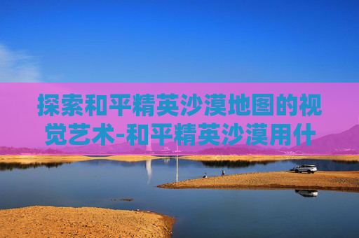 探索和平精英沙漠地图的视觉艺术-和平精英沙漠用什么画风好看