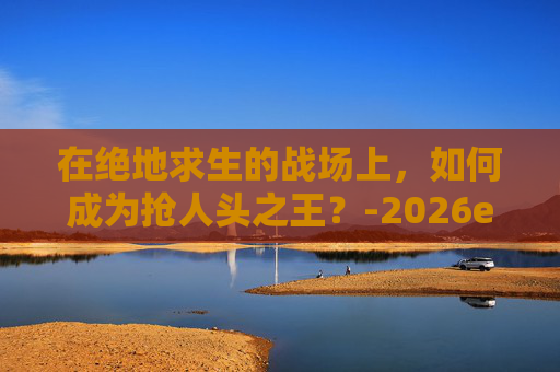 在绝地求生的战场上,如何成为抢人头之王?-2026ewc绝地求生选手人头数 在绝地求生的战场上,如何成为抢人头之王?-2026ewc绝地求生选手人头数