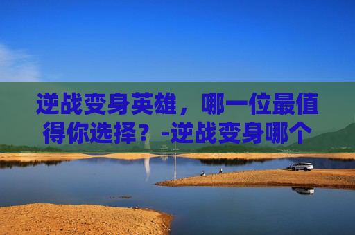 逆战变身英雄，哪一位最值得你选择？-逆战变身哪个英雄最好用
