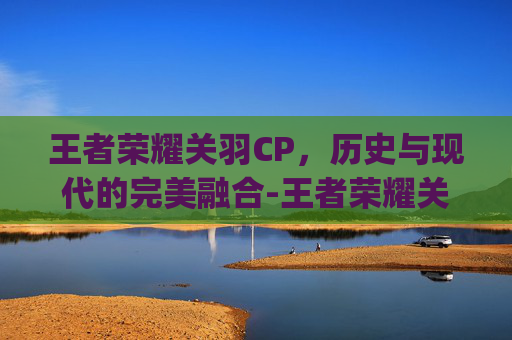 王者荣耀关羽CP，历史与现代的完美融合-王者荣耀关羽cp是谁