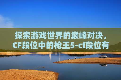 探索游戏世界的巅峰对决,CF段位中的枪王5-cf段位有没有枪王5的 探索游戏世界的巅峰对决,CF段位中的枪王5-cf段位有没有枪王5的