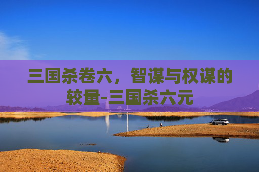 三国杀卷六,智谋与权谋的较量-三国杀六元 三国杀卷六,智谋与权谋的较量-三国杀六元